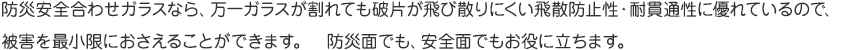 防災安全合わせガラスなら、万一ガラスが割れても破片が飛び散りにくい飛散防止性・耐貫通性に優れているので、被害を最小限におさえることができます。 防災面でも、安全面でもお役に立ちます。